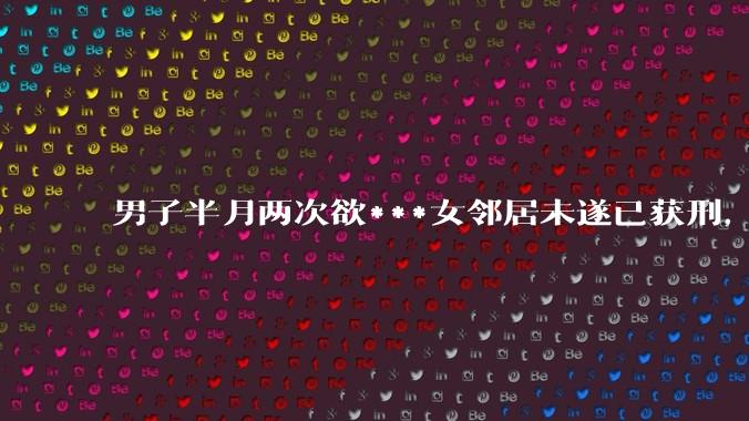 男子半月两次欲***女邻居未遂已获刑，如何看待此事？