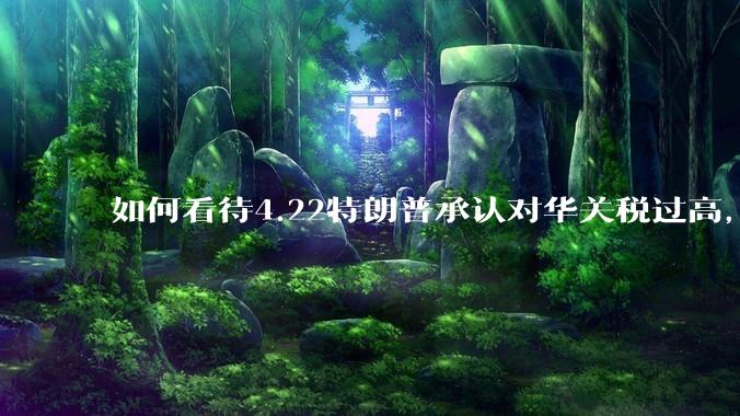 如何看待4.22特朗普承认对华关税过高，将降低关税？