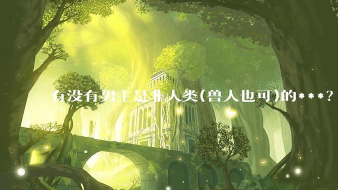 有没有男主是非人类(兽人也可)的***？求求了！?