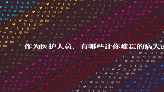 作为医护人员，有哪些让你难忘的病人或病例？