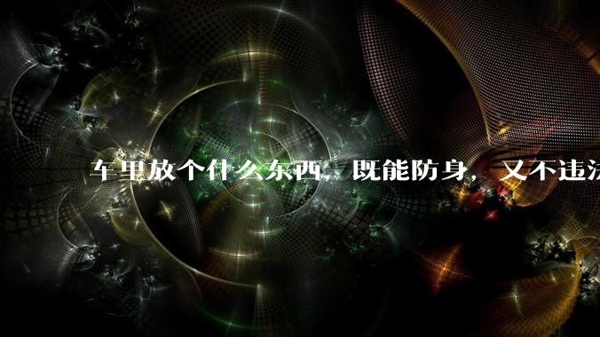 车里放个什么东西，既能防身，又不违法，看着还吓人的？