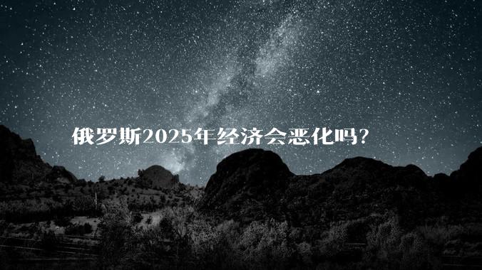 俄罗斯2025年经济会恶化吗？