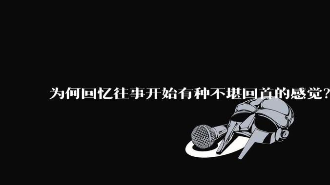 为何回忆往事开始有种不堪回首的感觉？