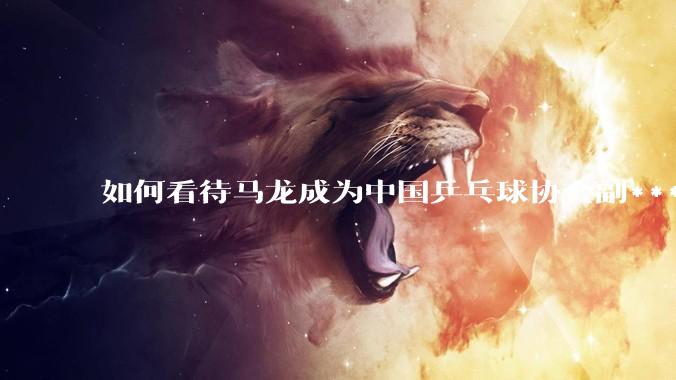 如何看待马龙成为中国乒乓球协会副***？