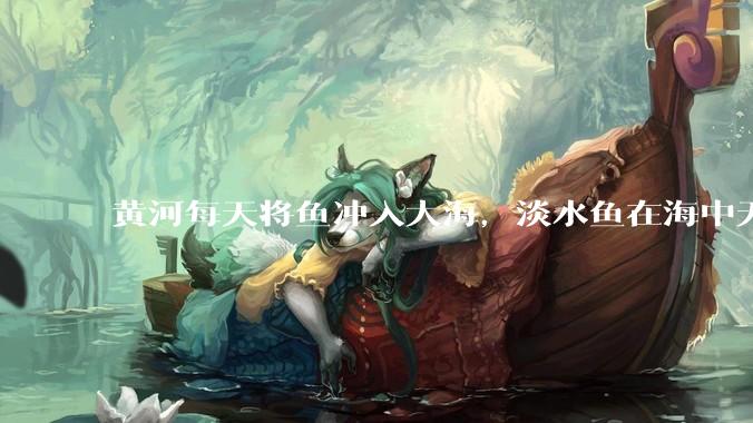 黄河每天将鱼冲入大海，淡水鱼在海中无法生存活，这些鱼去哪里了？