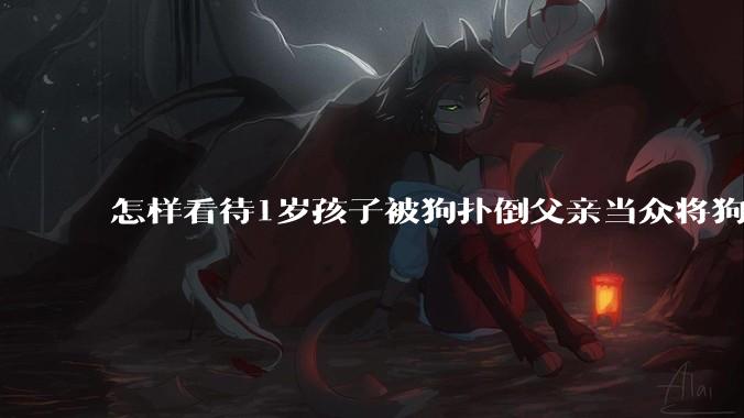 怎样看待1岁孩子被狗扑倒父亲当众将狗摔死？