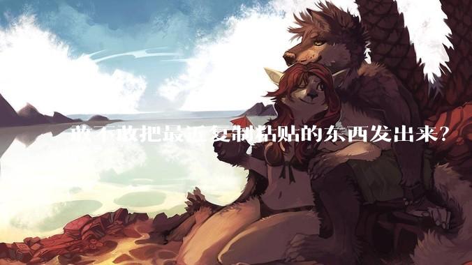 敢不敢把最近复制粘贴的东西发出来？