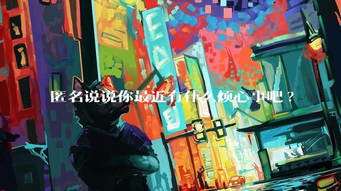 匿名说说你最近有什么烦心事吧?