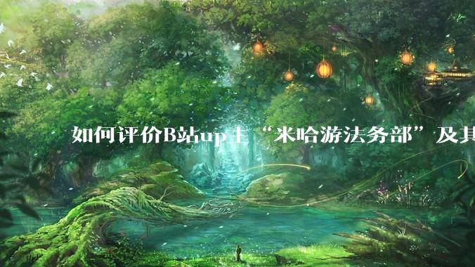 如何评价B站up主“米哈游法务部”及其至今为止的***作品?米哈游法务部的这些公开信息会有何影响?
