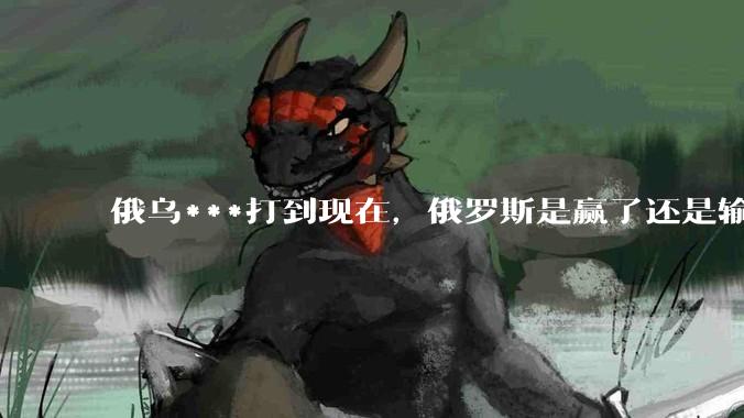 俄乌***打到现在，俄罗斯是赢了还是输了？